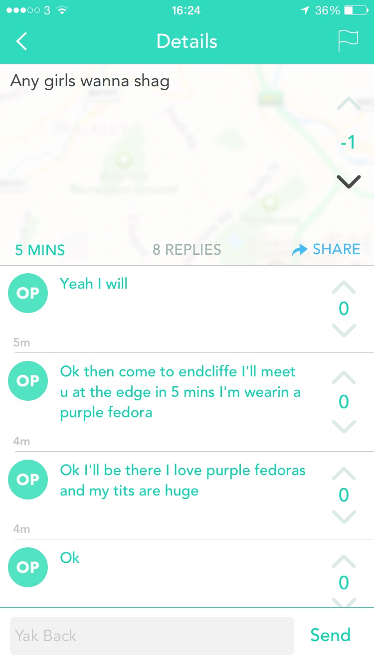 wwu yik yak - ...003 1 36% Details o Any girls wanna shag 5 Mins 8 Replies Op Yeah I will 5m Op Ok then come to endcliffe I'll meet u at the edge in 5 mins I'm wearin a purple fedora 4m Op Ok I'll be there I love purple fedoras and my tits are huge 4m Yak