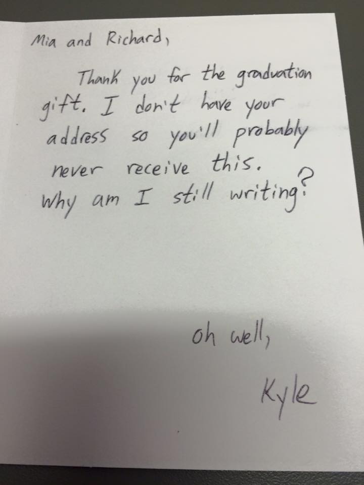 write in thank you card - Mia and Richard, Thank you for the graduation gift. I don't have your address so you'll probably never receive this. a Why am I still writing? oh welly Kyle