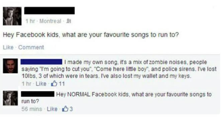 hey facebook kids what are your favourite songs to run to - 1 hr Montreal Hey Facebook kids, what are your favourite songs to run to? Comment I made my own song, it's a mix of zombie noises, people saying "I'm going to cut you", "Come here little boy, and