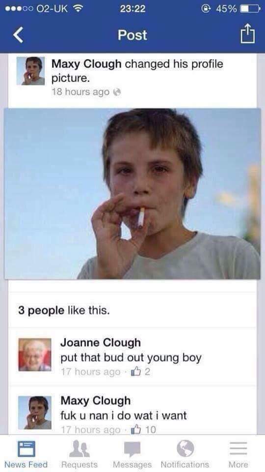 fuk u nan i do what i want - ..00 O2Uk @ 45% Post Maxy Clough changed his profile picture. 18 hours ago 3 people this. Joanne Clough put that bud out young boy 17 hours ago 2 Maxy Clough fuk u nan i do wat i want 17 hours ago 10 News Feed Requests Message