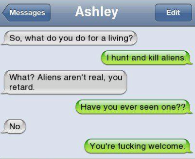 hunt and kill aliens - Messages Ashley Edit So, what do you do for a living? I hunt and kill aliens. What? Aliens aren't real, you retard Have you ever seen one?? No. You're fucking welcome.