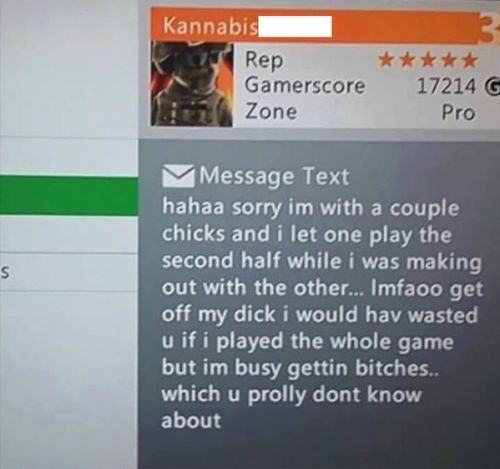 hahaa sorry im with a couple chicks - Kannabis Rep Gamerscore Zone 17214 G Pro Message Text hahaa sorry im with a couple chicks and i let one play the second half while i was making out with the other... Imfaoo get off my dick i would hav wasted u if i pl