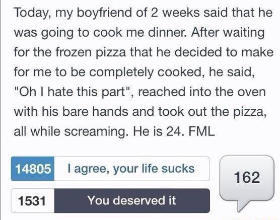 funny fml stories - Today, my boyfriend of 2 weeks said that he was going to cook me dinner. After waiting for the frozen pizza that he decided to make for me to be completely cooked, he said, "Oh I hate this part", reached into the oven with his bare han