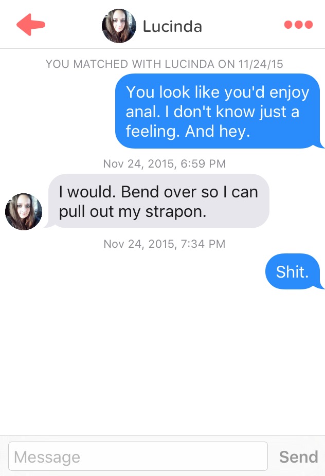 tinder strapon - Lucinda You Matched With Lucinda On 112415 You look you'd enjoy anal. I don't know just a feeling. And hey. , I would. Bend over so I can pull out my strapon. , Shit. Message Send