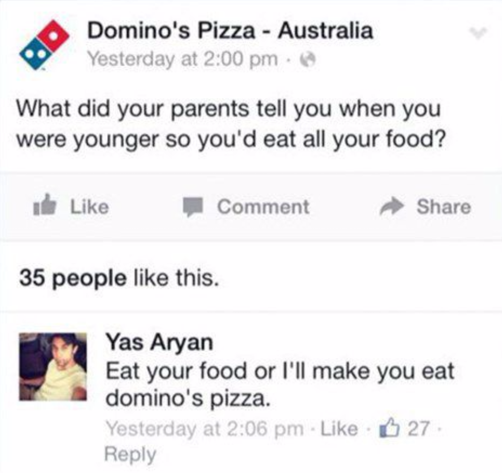 web page - Domino's Pizza Australia Yesterday at What did your parents tell you when you were younger so you'd eat all your food? de Comment 35 people this. Yas Aryan Eat your food or I'll make you eat domino's pizza. Yesterday at . 27