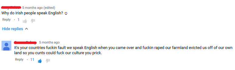 point - 5 months ago edited Why do Irish people speak English? 1 Hide replies A 5 months ago It's your countries fuckin fault we speak English when you came over and fuckin raped our farmland evicted us off of our own land so you cunts could fuck our cult