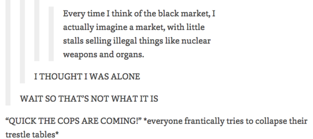 funny tumblr posts about black - Every time I think of the black market, I actually imagine a market, with little stalls selling illegal things nuclear weapons and organs. I Thought I Was Alone Wait So That'S Not What It Is "Quick The Cops Are Coming!" ev