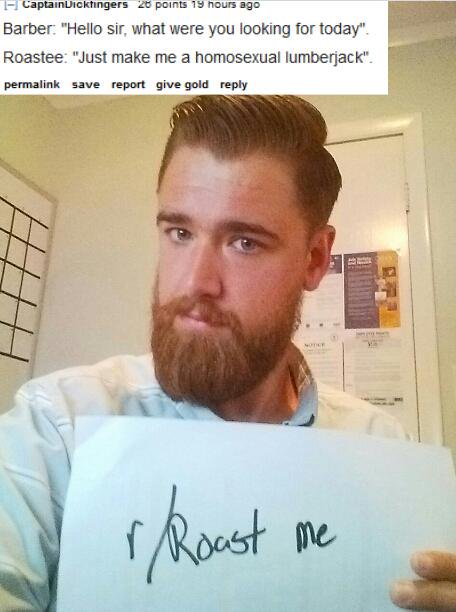 roast me beard - CaptainDickingers 20 points 19 hours ago Barber "Hello sir, what were you looking for today". Roastee "Just make me a homosexual lumberjack". permalink save report give gold r Roast me