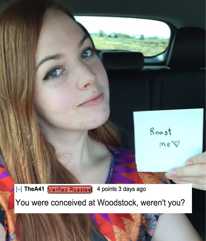 funny roasts on girls - Roast me? TheA41 Verified Roasteel 4 points 3 days ago You were conceived at Woodstock, weren't you?