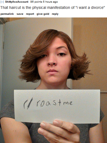 funny roast me - I Shitty AssAccount 86 points 5 hours ago That haircut is the physical manifestation of "i want a divorce" permalink save report give gold el roast me