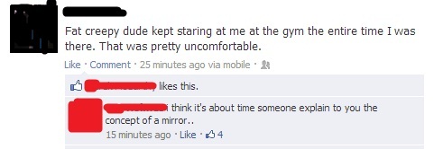 some good burns - Fat creepy dude kept staring at me at the gym the entire time I was there. That was pretty uncomfortable. Comment. 25 minutes ago via mobile this. think it's about time someone explain to you the concept of a mirror.. 15 minutes ago 04