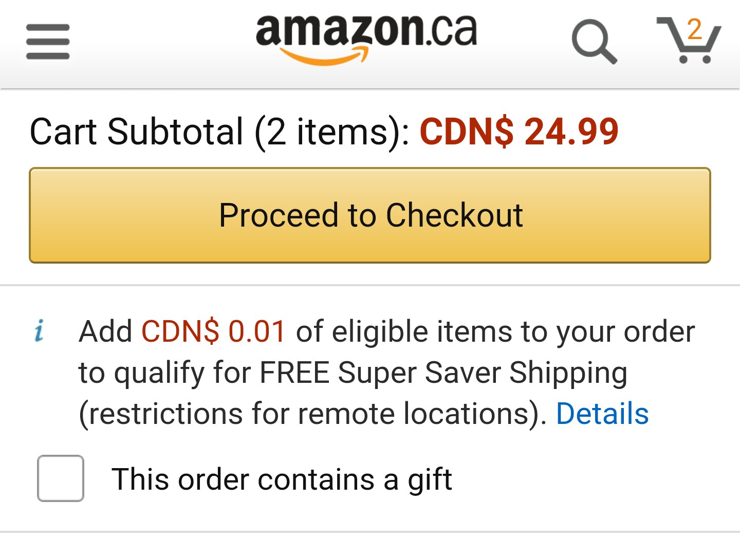 amazon co uk - amazon.ca Q Cart Subtotal 2 items Cdn$ 24.99 Proceed to Checkout i Add Cdn$ 0.01 of eligible items to your order to qualify for Free Super Saver Shipping restrictions for remote locations. Details This order contains a gift