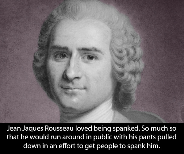 Jean Jaques Rousseau loved being spanked. So much so that he would run around in public with his pants pulled down in an effort to get people to spank him.