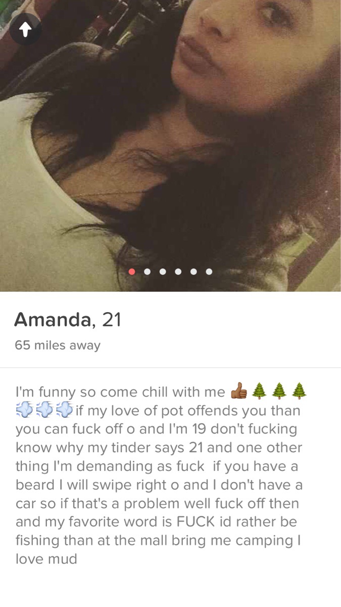 girl - Amanda, 21 65 miles away I'm funny so come chill with me e 4 4 4 30 if my love of pot offends you than you can fuck off o and I'm 19 don't fucking know why my tinder says 21 and one other thing I'm demanding as fuck if you have a beard I will swipe