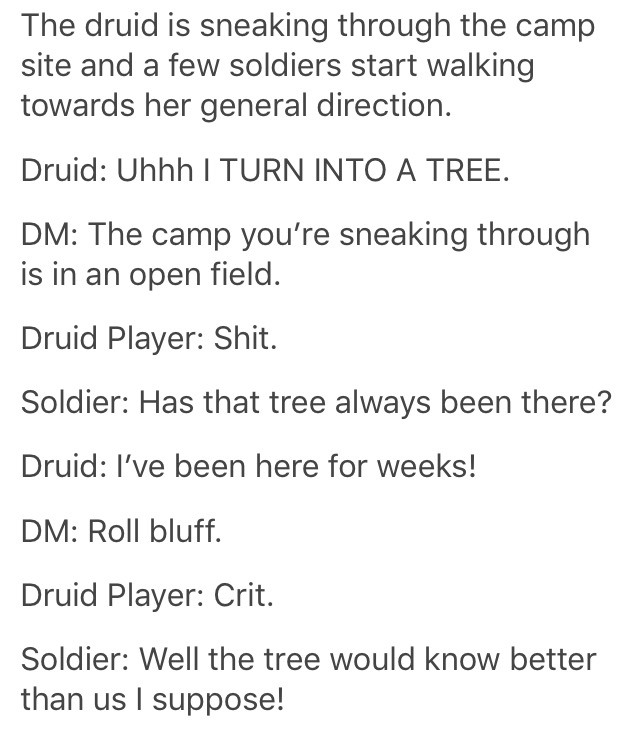 druid turns into a tree - The druid is sneaking through the camp site and a few soldiers start walking towards her general direction. Druid Uhhh I Turn Into A Tree. Dm The camp you're sneaking through is in an open field. Druid Player Shit. Soldier Has th