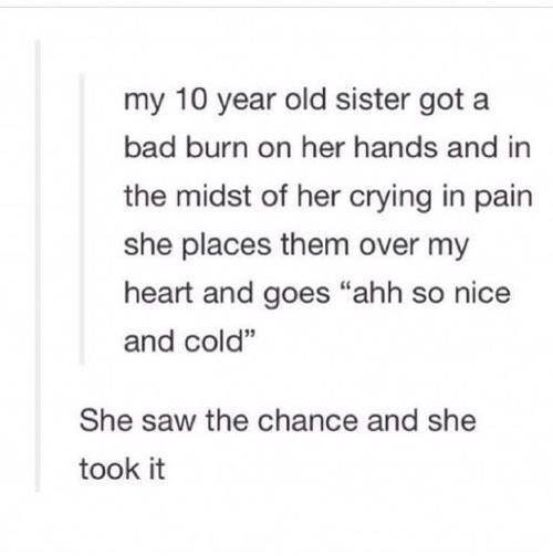 top ten jokes ever - my 10 year old sister got a bad burn on her hands and in the midst of her crying in pain she places them over my heart and goes "ahh so nice and cold" She saw the chance and she took it