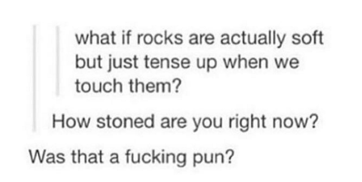 rocks tense up when we touch them - what if rocks are actually soft but just tense up when we touch them? How stoned are you right now? Was that a fucking pun?