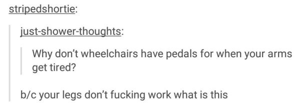 document - stripedshortie justshowerthoughts Why don't wheelchairs have pedals for when your arms get tired? bc your legs don't fucking work what is this