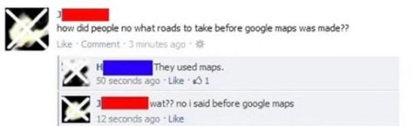 dumbest people on the internet - how did people no what roads to take before google maps was made?? Comment 3 minutes ago They used maps. 50 seconds ago 1 wat?? no i said before google maps 12 seconds ago