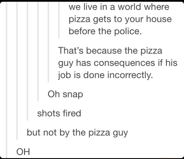 shots fired - we live in a world where pizza gets to your house before the police. That's because the pizza guy has consequences if his job is done incorrectly. Oh snap shots fired but not by the pizza guy Oh