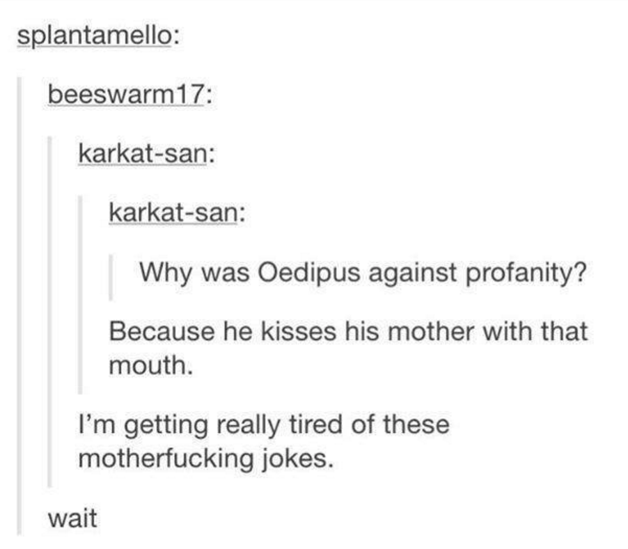 document - splantamello beeswarm17 karkatsan karkatsan Why was Oedipus against profanity? Because he kisses his mother with that mouth. I'm getting really tired of these motherfucking jokes. wait