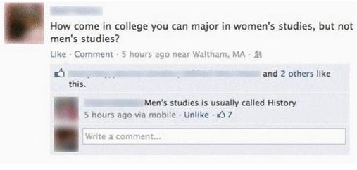 document - How come in college you can major in women's studies, but not men's studies? . Comment 5 hours ago near Waltham, Ma and 2 others this. Men's studies is usually called History 5 hours ago via mobile . Un 57 Write a comment
