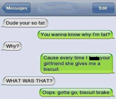 software - Messages Edit Dude your so fat You wanna know why I'm fat? Why? Cause every time your girlfriend she gives me a biscuit What Was That? Oops. gotta go, biscuit brake.