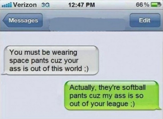 burns funny comebacks - until Verizon 3G 66% Messages Edit You must be wearing space pants cuz your ass is out of this world ; Actually, they're softball pants cuz my ass is so out of your league