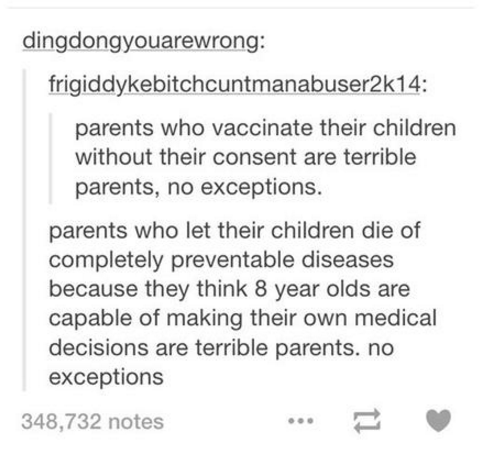 document - dingdongyouarewrong frigiddykebitchcuntmanabuser2k14 parents who vaccinate their children without their consent are terrible parents, no exceptions. parents who let their children die of completely preventable diseases because they think 8 year