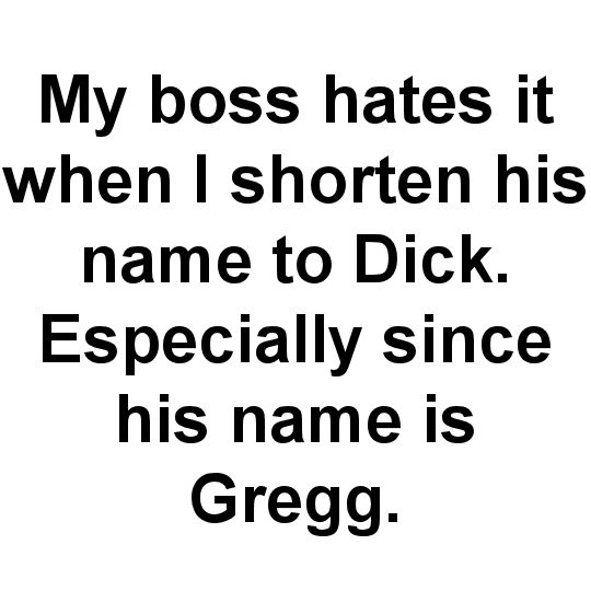 thanks for bearing with me - My boss hates it when I shorten his name to Dick. Especially since his name is Gregg.