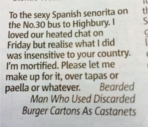 To the sexy Spanish senorita on the No.30 bus to Highbury. I loved our heated chat on Friday but realise what I did was insensitive to your country. I'm mortified. Please let me make up for it, over tapas or paella or whatever. Bearded Man Who Used…