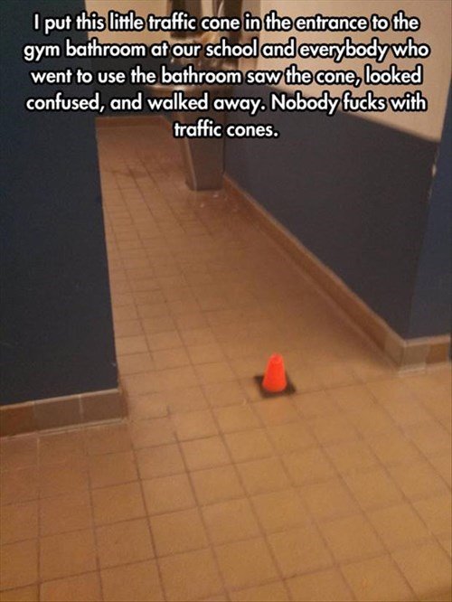 traffic cone puns - I put this little traffic cone in the entrance to the gym bathroom at our school and everybody who went to use the bathroom saw the cone, looked confused, and walked away. Nobody fucks with traffic cones.