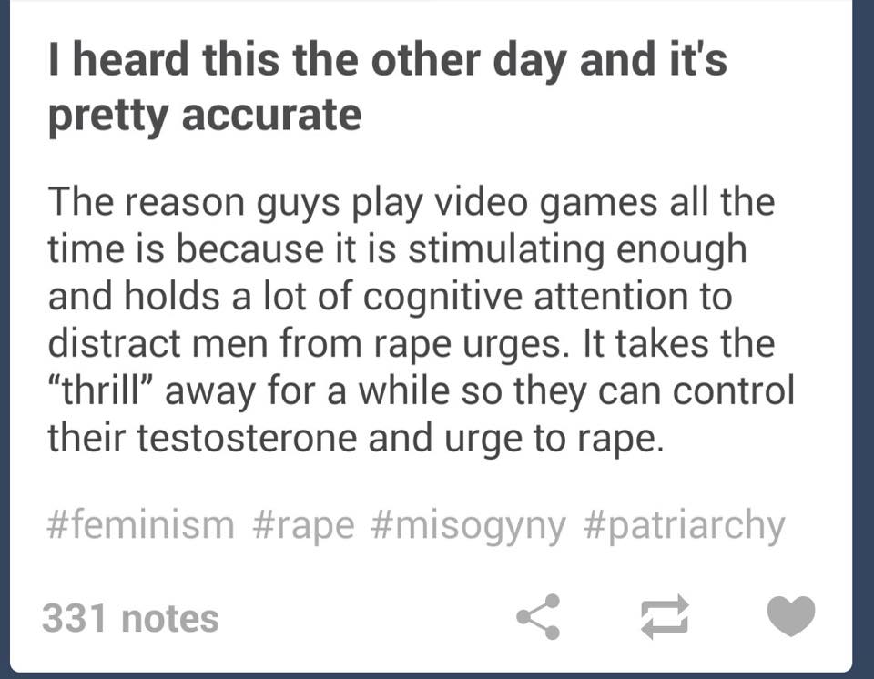 document - I heard this the other day and it's pretty accurate The reason guys play video games all the time is because it is stimulating enough and holds a lot of cognitive attention to distract men from rape urges. It takes the "thrill away for a while 