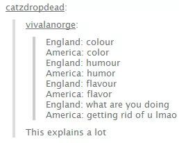 document - catzdropdead vivalanorge England colour America color England humour America humor England flavour America flavor England what are you doing America getting rid of u Imao This explains a lot