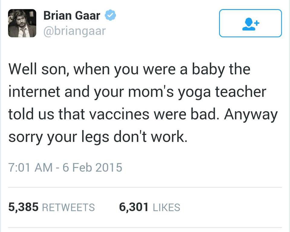 anti vaccination jokes - Brian Gaar Well son, when you were a baby the internet and your mom's yoga teacher told us that vaccines were bad. Anyway sorry your legs don't work. 5,385 6,301