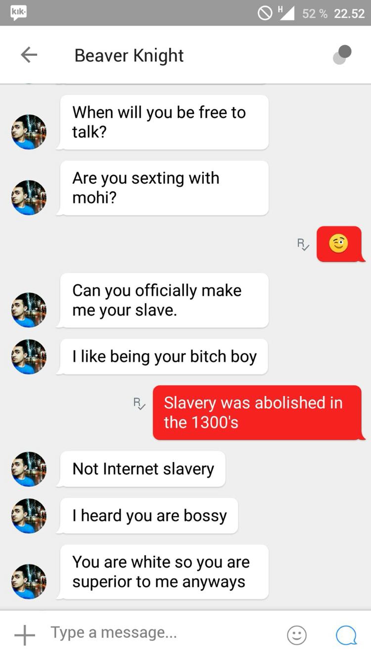 screenshot - O" 52% 22.52 t Beaver Knight When will you be free to talk? Are you sexting with mohi? Can you officially make me your slave. I being your bitch boy Slavery was abolished in the 1300's Not Internet slavery T heard you are bossy You are white 