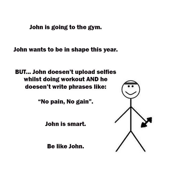 john be like john - John is going to the gym. John wants to be in shape this year. But... John doesen't upload selfies whilst doing workout And he doesen't write phrases "No pain, No gain". John is smart. Be John.