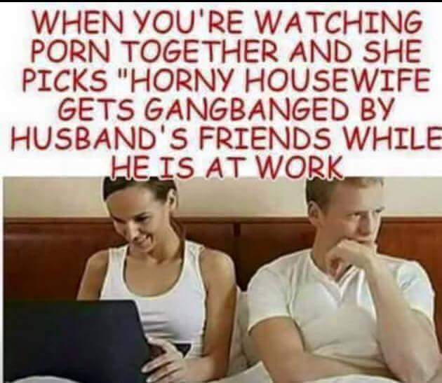 horny housewife meme - When You'Re Watching Porn Together And She Picks "Horny Housewife Gets Gangbanged By Husband'S Friends While He Is At Work