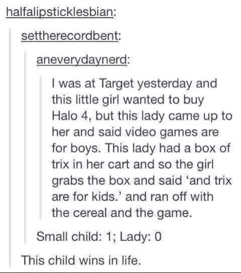document - halfalipsticklesbian settherecordbent aneverydaynerd I was at Target yesterday and this little girl wanted to buy Halo 4. but this lady came up to her and said video games are for boys. This lady had a box of trix in her cart and so the girl gr