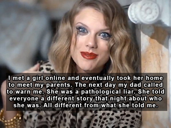 taylor swift music videos - I met a girl online and eventually took her home to meet my parents. The next day my dad called to warn me. She was a pathological liar. She told everyone a different story that night about who she was. All different from what 