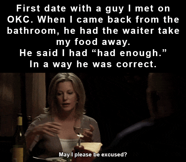 photo caption - First date with a guy I met on Okc. When I came back from the bathroom, he had the waiter take my food away. He said I had_had enough." In a way he was correct. May I please be excused?