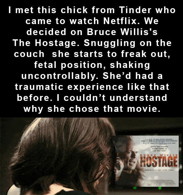 emotion - I met this chick from Tinder who came to watch Netflix. We decided on Bruce Willis's The Hostage. Snuggling on the couch she starts to freak out, fetal position, shaking uncontrollably. She'd had a traumatic experience that before. I couldn't un