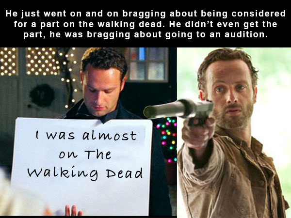 terrifying but true - He just went on and on bragging about being considered for a part on the walking dead. He didn't even get the part, he was bragging about going to an audition. I was almost on The walking Dead