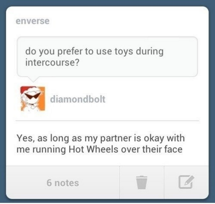get that bullshit out of my face - enverse do you prefer to use toys during intercourse? diamondbolt Yes, as long as my partner is okay with me running Hot Wheels over their face 6 notes
