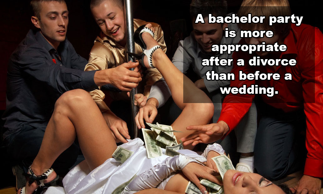 hot shower thoughts - A bachelor party is more appropriate after a divorce than before a wedding.