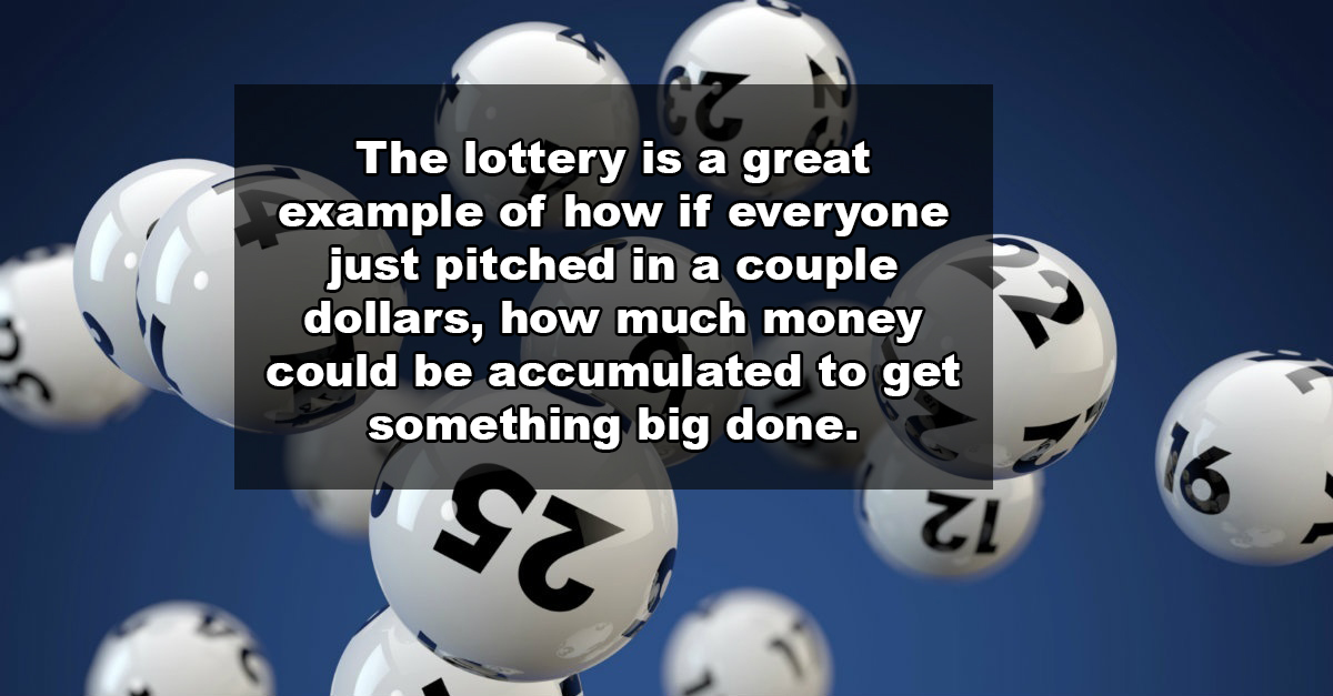 The lottery is a great example of how if everyone just pitched in a couple dollars, how much money could be accumulated to get something big done. Zi