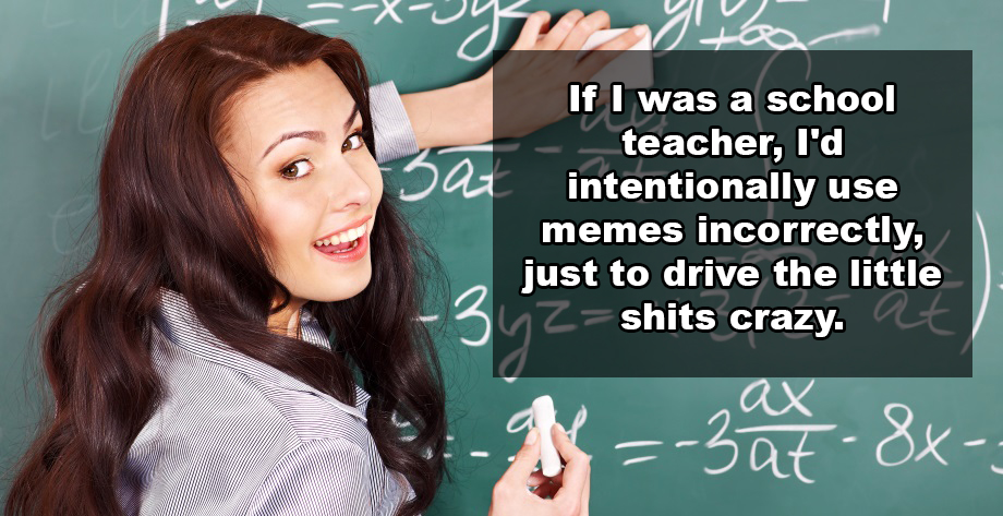 dumbest shower thoughts - If I was a school teacher, I'd intentionally use memes incorrectly, just to drive the little uz shits crazy. X3 at 88