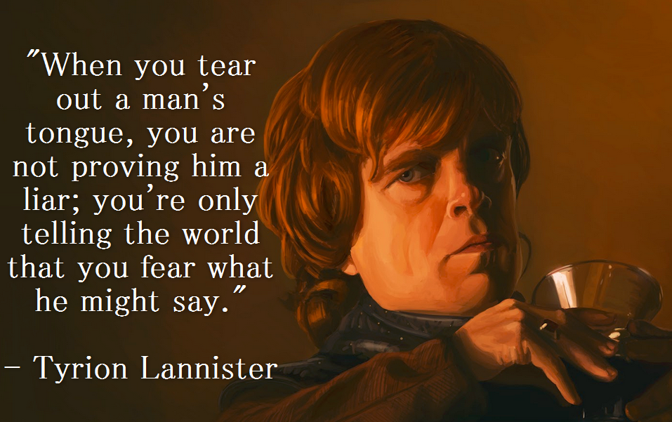 tyrion when you cut out a man's tongue - "When you tear out a man's tongue, you are not proving him a liar; you're only telling the world that you fear what he might say." Tyrion Lannister