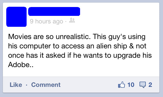 angle - 9 hours ago Movies are so unrealistic. This guy's using his computer to access an alien ship & not once has it asked if he wants to upgrade his Adobe.. Comment B 10 2