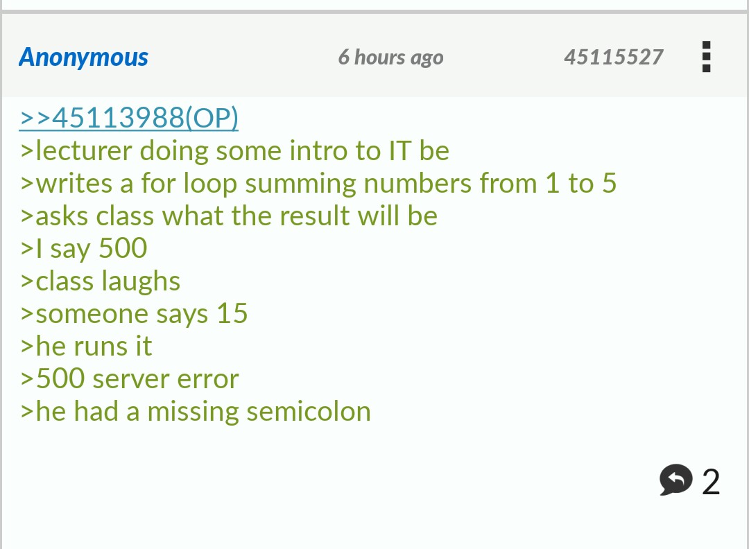 he was missing a semicolon greentext - Anonymous 6 hours ago 45115527 ! >>45113988Op >lecturer doing some intro to It be >writes a for loop summing numbers from 1 to 5 >asks class what the result will be >I say 500 >class laughs >someone says 15 >he runs 